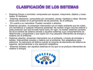 • Sistemas físicos o concretos: compuestos por equipos, maquinaria, objetos y cosas
reales. El hardware.
• Sistemas abstractos: compuestos por conceptos, planes, hipótesis e ideas. Muchas
veces solo existen en el pensamiento de las personas. Es el software.
• En cuanto a su naturaleza :Pueden cerrados o abiertos:
• Sistemas cerrados: no presentan intercambio con el medio ambiente que los rodea,
son herméticos a cualquier influencia ambiental. No reciben ningún recurso externo y
nada producen que sea enviado hacia fuera. En rigor, no existen sistemas cerrados.
Se da el nombre de sistema cerrado a aquellos sistemas cuyo comportamiento es
determinista y programado y que opera con muy pequeño intercambio de energía y
materia con el ambiente.
• Sistemas abiertos: presentan intercambio con el ambiente, a través de entradas y
salidas. Intercambian energía y materia con el ambiente. Son adaptativos para
sobrevivir. Su estructura es óptima cuando el conjunto de elementos del sistema se
organiza, aproximándose a una operación adaptativa.
• Sistemas aislados: son aquellos sistemas en los que no se produce intercambio de
materia ni energía.
 
