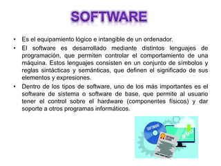 • Es el equipamiento lógico e intangible de un ordenador.
• El software es desarrollado mediante distintos lenguajes de
programación, que permiten controlar el comportamiento de una
máquina. Estos lenguajes consisten en un conjunto de símbolos y
reglas sintácticas y semánticas, que definen el significado de sus
elementos y expresiones.
• Dentro de los tipos de software, uno de los más importantes es el
software de sistema o software de base, que permite al usuario
tener el control sobre el hardware (componentes físicos) y dar
soporte a otros programas informáticos.
 
