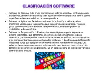 • Software de Sistema: Este grupo comprende el sistema operativo, controladores de
dispositivos, utilitarios de sistema y toda aquella herramienta que sirva para el control
específico de las características de la computadora.
• Software de Aplicación: Se le llama software de aplicación a todos aquellos
programas utilizados por los usuarios para la concreción de una tarea, y en este
grupo podemos encontrar software del tipo ofimático, de diseño gráfico, de
contabilidad y de electrónica.
• Software de Programación Es el equipamiento lógico o soporte lógico de un
sistema informático, que comprende el conjunto de los componentes lógicos
necesarios que hacen posible la realización de tareas específicas, en contraposición
a los componentes físicos que son llamados hardware. Los Entornos de Desarrollo
Integrados (IDE): que agrupan en un mismo entorno, habitualmente visual (GUI),
todas las herramientas necesarias, anteriormente mencionadas, para cubrir el ciclo
completo de desarrollo de un programa. Es en esta categoría en la que nos vamos a
centrar en este artículo.
 