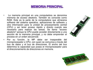• La memoria principal en una computadora se denomina
memoria de acceso aleatorio. También es conocida como
RAM. Esta es la parte de la computadora que almacena
software del sistema operativo, aplicaciones de software y
otra información para la unidad de procesamiento central
(CPU) y así tener acceso rápido y directo cuando sea
necesario para realizar las tareas. Se llama "acceso
aleatorio" porque la CPU puede acceder directamente a una
sección de la memoria principal, y no debe emprender el
proceso en un orden secuencial.
• Por su función, la MP debe ser inseparable del
microprocesador o CPU, con quien se comunica a través del
bus de datos y el bus de direcciones. El ancho del bus
determina la capacidad que posea el microprocesador para
el direccionamiento de direcciones en memoria.
 