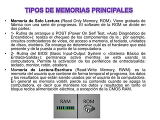 • Memoria de Solo Lectura (Read Only Memory, ROM). Viene grabada de
fábrica con una serie de programas. El software de la ROM se divide en
dos partes:
• 1- Rutina de arranque o POST (Power On Self Test, «Auto Diagnóstico de
Encendido»): realiza el chequeo de los componentes de la ; por ejemplo,
circuitos controladores de video, de acceso a memoria, el teclado, unidades
de disco, etcétera. Se encarga de determinar cuál es el hardware que está
presente y de la puesta a punto de la computadora.
• 2- Rutina del BIOS (Basic Input-Output System o «Sistema Básico de
Entrada-Salida»): permanece activa mientras se está usando la
computadora. Permite la activación de los periféricos de entrada/salida:
teclado, monitor, ratón, etcétera.
• Memoria de Lectura-Escritura (Read-Write Memory, RWM): es la
memoria del usuario que contiene de forma temporal el programa, los datos
y los resultados que están siendo usados por el usuario de la computadora.
En general es memoria volátil, pierde su contenido cuando se apaga la
computadora, es decir que mantiene los datos y resultados en tanto el
bloque reciba alimentación eléctrica, a excepción de la CMOS RAM.
 