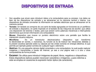 • Son aquellos que sirven para introducir datos a la computadora para su proceso. Los datos se
leen de los dispositivos de entrada y se almacenan en la memoria central o interna. Los
dispositivos de entrada convierten la información en señales eléctricas que se almacenan en la
memoria central.
• Teclado: Un teclado se compone de una serie de teclas agrupadas en funciones es un periférico
de entrada o dispositivo, en parte inspirado en el teclado de las máquinas de escribir, que utiliza
una disposición de botones o teclas, para que actúen como palancas mecánicas o interruptores
electrónicos que envían información a la computadora
• Mouse: Dispositivo que mueve un puntero electrónico sobre una pantalla que facilita la
interacción usuario-máquina.
• Micrófono: Es un transductor electroacústico (dispositivo que transforma
la electricidad en sonido, o viceversa). Su función es la de traducir las vibraciones debidas a
la presión acústica ejercida sobre su cápsula por las ondas sonoras en energía eléctrica, lo que
permite por ejemplo grabar sonidos de cualquier lugar o elemento.
• WebCam: Es una pequeña cámara digital conectada a una computadora, la cual puede capturar
imágenes y transmitirlas a través de Internet, ya sea a una página web o a otra u otras
computadoras de forma privada.
• Escaner: Se utiliza para introducir imágenes de papel, libros, negativos o diapositivas.
Estos dispositivos ópticos pueden reconocer caractéres o imágenes, y para referirse a
este se emplea en ocasiones la expresión lector óptico (de caracteres).
 