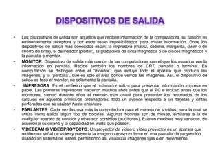• Los dispositivos de salida son aquellos que reciben información de la computadora, su función es
eminentemente receptora y por ende están imposibilitados para enviar información. Entre los
dispositivos de salida más conocidos están: la impresora (matriz, cadena, margarita, láser o de
chorro de tinta), el delineador (plotter), la grabadora de cinta magnética o de discos magnéticos y
la pantalla o monitor.
• MONITOR: Dispositivo de salida más común de las computadoras con el que los usuarios ven la
información en pantalla. Recibe también los nombres de CRT, pantalla o terminal. En
computación se distingue entre el “monitor”, que incluye todo el aparato que produce las
imágenes, y la “pantalla”, que es sólo el área donde vemos las imágenes. Así, el dispositivo de
salida es todo el monitor, no solamente la pantalla.
• IMPRESORA: Es el periférico que el ordenador utiliza para presentar información impresa en
papel. Las primeras impresoras nacieron muchos años antes que el PC e incluso antes que los
monitores, siendo durante años el método más usual para presentar los resultados de los
cálculos en aquellos primitivos ordenadores, todo un avance respecto a las tarjetas y cintas
perforadas que se usaban hasta entonces
• PARLANTES: Cada vez las usa más la computadora para el manejo de sonidos, para la cual se
utiliza como salida algún tipo de bocinas. Algunas bocinas son de mesas, similares a la de
cualquier aparato de sonidos y otras son portátiles (audífonos). Existen modelos muy variados, de
acuerdo a su diseño y la capacidad en watts que poseen.
• VIDEBEAM O VIDEOPROYECTO: Un proyector de vídeo o vídeo proyector es un aparato que
recibe una señal de vídeo y proyecta la imagen correspondiente en una pantalla de proyección
usando un sistema de lentes, permitiendo así visualizar imágenes fijas o en movimiento.
 