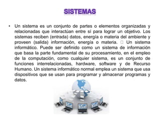 • Un sistema es un conjunto de partes o elementos organizadas y
relacionadas que interactúan entre sí para lograr un objetivo. Los
sistemas reciben (entrada) datos, energía o materia del ambiente y
proveen (salida) información, energía o materia. Un sistema
informático. Puede ser definido como un sistema de información
que basa la parte fundamental de su procesamiento, en el empleo
de la computación, como cualquier sistema, es un conjunto de
funciones interrelacionadas, hardware, software y de Recurso
Humano. Un sistema informático normal emplea un sistema que usa
dispositivos que se usan para programar y almacenar programas y
datos.
 