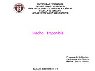 UNIVERSIDAD FERMÌN TORO
VICE-RECTORADO ACADÈMICO
FACULTAD DE CIENCIAS JURÌDICAS Y POLÌTICAS
ESCUELA DE DERECHO
NÙCLEO PORTUGUESA-SEDE GUANARE
Profesora: Emily Ramírez.
Participante: Ana Oliveros .
Materia: Derecho Tributario.
GUANARE, DICIEMBRE DE 2019
Hecho Imponible
 