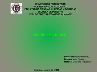 UNIVERSIDAD FERMÌN TORO
VICE-RECTORADO ACADÈMICO
FACULTAD DE CIENCIAS JURÌDICAS Y POLÌTICAS
ESCUELA DE DERECHO
NÙCLEO PORTUGUESA-SEDE GUANARE
HECHO IMPONIBLE
Profesora: Emily Ramírez.
Alumna: Ana Pacheco.
Materia: Derecho Tributario.
Guanare, enero de 2020
 