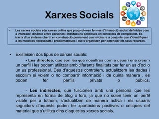 Xarxes Socials
•

Les xarxes socials són xarxes online que proporcionen formes d'interacció social, definides com
a intercanvi dinàmic entre persones i institucions polítiques en contextos de complexitat. Es
tracta d'un sistema obert i en construcció permanent que involucra a conjunts que s'identifiquen
a les mateixes necessitats i problemàtiques i que s'organitzen per potenciar els seus recursos.

•

Existeixen dos tipus de xarxes socials:
- Les directes, que son les que nosaltres com a usuari ens creem
un perfil i les podem utilitzar amb diferents finalitats per fer un us d’oci o
un us professional. Des d’aquestes controlem, actualitzem les dades i
escollim si volem o no compartir informació i de quina manera . es
poden
fer
perfils
privats
o
públics.
- Les indirectes, que funcionen amb una persona que les
representa en forma de blog o foro, ja que no solen tenir un perfil
visible per a tothom, s’actualitzen de manera activa i els usuaris
seguidors d’aquests poden fer aportacions positives o critiques del
material que s’utilitza dins d’aquestes xarxes socials.

 