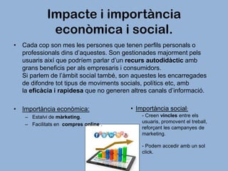 Impacte i importància
econòmica i social.
• Cada cop son mes les persones que tenen perfils personals o
professionals dins d’aquestes. Son gestionades majorment pels
usuaris així que podríem parlar d’un recurs autodidàctic amb
grans beneficis per als empresaris i consumidors.
Si parlem de l’àmbit social també, son aquestes les encarregades
de difondre tot tipus de moviments socials, polítics etc, amb
la eficàcia i rapidesa que no generen altres canals d’informació.
• Importància econòmica:
– Estalvi de màrketing.
– Facilitats en compres online .

• Importància social:
- Creen vincles entre els
usuaris, promovent el treball,
reforçant les campanyes de
marketing.
- Podem accedir amb un sol
click.

 