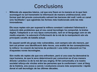 Conclusions
•

Millorats els aspectes bàsics, cal que ens fixem en la manera en la que hem
aconseguit no sol transmetre la informació de manera unidireccional, sinó
formar part del procés comunicatiu salvant les barreres del codi i amb un canal
únic facilitador i que aglutinés les formes més tradicionals amb les més
innovadores.
Els nous reptes són per suposat la millora constant i sobretot l'eliminació o
reducció dels problemes que el nou canal tecnològic ha comportat, la bretxa
digital, l'adaptació a un nou tipus comunicatiu, tant en el llenguatge com en els
medis emprats i la saturació d'informació de la mà de la manipulació són els
principals cavalls de batalla actual.
En aquest sentit els grups més vulnerables, com sempre són els menors, per
tant cal primer una identificació dels riscos, una anàlisi de les conseqüències,
la millora i la creació de barreres de protecció i una millor educació en l'ús
d'aquestes noves tecnologies.
Són molts els reptes als que ens enfrontem, però si una cosa ha demostrat la
raça humana, és que la seva determinació per comunicar-se d'una manera
directa i pràctica va de la mà del seu enginy. El fet comunicatiu a la nostra
societat reforça els vincles entre les persones que la conformem i com al llarg
de la història, ens avoca a canvis i evolucions encara més sorprenents i ràpids
donat el salt tecnològic de les últimes dècades.

 
