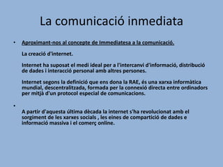 La comunicació inmediata
•

Aproximant-nos al concepte de Immediatesa a la comunicació.

La creació d'internet.
Internet ha suposat el medi ideal per a l'intercanvi d'informació, distribució
de dades i interacció personal amb altres persones.
Internet segons la definició que ens dona la RAE, és una xarxa informàtica
mundial, descentralitzada, formada per la connexió directa entre ordinadors
per mitjà d'un protocol especial de comunicacions.
•
A partir d'aquesta última dècada la internet s'ha revolucionat amb el
sorgiment de les xarxes socials , les eines de compartició de dades e
informació massiva i el comerç online.

 
