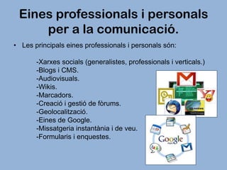 Eines professionals i personals
per a la comunicació.
• Les principals eines professionals i personals són:
-Xarxes socials (generalistes, professionals i verticals.)
-Blogs i CMS.
-Audiovisuals.
-Wikis.
-Marcadors.
-Creació i gestió de fòrums.
-Geolocalització.
-Eines de Google.
-Missatgeria instantània i de veu.
-Formularis i enquestes.

 