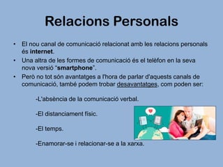 Relacions Personals
• El nou canal de comunicació relacionat amb les relacions personals
és internet.
• Una altra de les formes de comunicació és el telèfon en la seva
nova versió “smartphone”.
• Però no tot són avantatges a l'hora de parlar d'aquests canals de
comunicació, també podem trobar desavantatges, com poden ser:
-L'absència de la comunicació verbal.
-El distanciament físic.
-El temps.
-Enamorar-se i relacionar-se a la xarxa.

 