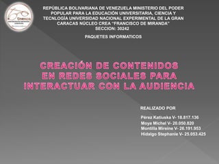 REPÚBLICA BOLIVARIANA DE VENEZUELA MINISTERIO DEL PODER
POPULAR PARA LA EDUCACIÓN UNIVERSITARIA, CIENCIA Y
TECNLOGÍA UNIVERSIDAD NACIONAL EXPERIMENTAL DE LA GRAN
CARACAS NÚCLEO CREA “FRANCISCO DE MIRANDA”
SECCION: 30242
PAQUETES INFORMATICOS
REALIZADO POR
Pérez Katiuska V- 18.817.136
Moya Michel V- 20.050.820
Montilla Mireine V- 26.191.953
Hidalgo Stephanie V- 25.053.425
 