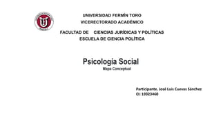 UNIVERSIDAD FERMÍN TORO
VICERECTORADO ACADÉMICO
FACULTAD DE CIENCIAS JURÍDICAS Y POLÍTICAS
ESCUELA DE CIENCIA POLÍTICA
Psicología Social
Mapa Conceptual
Participante. José Luis Cuevas Sánchez
CI: 19323460
 