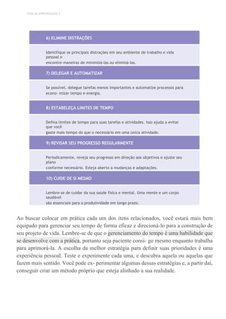 TEMA DE APRENDIZAGEM 2
6) ELIMINE DISTRAÇÕES
Identifique as principais distrações em seu ambiente de trabalho e vida
pessoal e
encontre maneiras de minimizá-las ou eliminá-las.
7) DELEGAR E AUTOMATIZAR
Se possível, delegue tarefas menos importantes e automatize processos para
econo- mizar tempo e energia.
8) ESTABELEÇA LIMITES DE TEMPO
Defina limites de tempo para suas tarefas e atividades. Isso ajuda a evitar
que você
gaste mais tempo do que o necessário em uma única atividade.
9) REVISAR SEU PROGRESSO REGULARMENTE
Periodicamente, reveja seu progresso em direção aos objetivos e ajuste seu
plano
conforme necessário. Esteja aberto a mudanças e adaptações.
10) CUIDE DE SI MESMO
Lembre-se de cuidar da sua saúde física e mental. Uma mente e um corpo
saudável
são essenciais para a produtividade em longo prazo.
Ao buscar colocar em prática cada um dos itens relacionados, você estará mais bem
equipado para gerenciar seu tempo de forma eficaz e direcioná-lo para a construção de
seu projeto de vida. Lembre-se de que o gerenciamento do tempo é uma habilidade que
se desenvolve com a prática, portanto seja paciente consi- go mesmo enquanto trabalha
para aprimorá-la. A escolha da melhor estratégia para definir suas prioridades é uma
experiência pessoal. Teste e experimente cada uma, e descubra aquela ou aquelas que
fazem mais sentido. Você pode ex- perimentar algumas dessas estratégias e, a partir daí,
conseguir criar um método próprio que esteja alinhado a sua realidade.
 