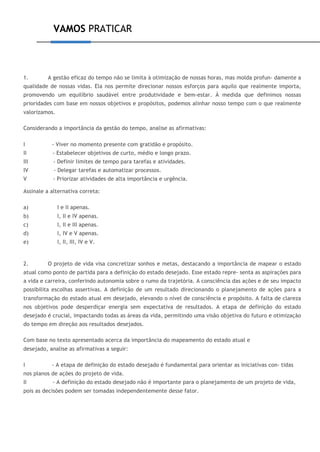 VAMOS PRATICAR
1. A gestão eficaz do tempo não se limita à otimização de nossas horas, mas molda profun- damente a
qualidade de nossas vidas. Ela nos permite direcionar nossos esforços para aquilo que realmente importa,
promovendo um equilíbrio saudável entre produtividade e bem-estar. À medida que definimos nossas
prioridades com base em nossos objetivos e propósitos, podemos alinhar nosso tempo com o que realmente
valorizamos.
Considerando a importância da gestão do tempo, analise as afirmativas:
I - Viver no momento presente com gratidão e propósito.
II - Estabelecer objetivos de curto, médio e longo prazo.
III - Definir limites de tempo para tarefas e atividades.
IV - Delegar tarefas e automatizar processos.
V - Priorizar atividades de alta importância e urgência.
Assinale a alternativa correta:
a) I e II apenas.
b) I, II e IV apenas.
c) I, II e III apenas.
d) I, IV e V apenas.
e) I, II, III, IV e V.
2. O projeto de vida visa concretizar sonhos e metas, destacando a importância de mapear o estado
atual como ponto de partida para a definição do estado desejado. Esse estado repre- senta as aspirações para
a vida e carreira, conferindo autonomia sobre o rumo da trajetória. A consciência das ações e de seu impacto
possibilita escolhas assertivas. A definição de um resultado direcionando o planejamento de ações para a
transformação do estado atual em desejado, elevando o nível de consciência e propósito. A falta de clareza
nos objetivos pode desperdiçar energia sem expectativa de resultados. A etapa de definição do estado
desejado é crucial, impactando todas as áreas da vida, permitindo uma visão objetiva do futuro e otimização
do tempo em direção aos resultados desejados.
Com base no texto apresentado acerca da importância do mapeamento do estado atual e
desejado, analise as afirmativas a seguir:
I - A etapa de definição do estado desejado é fundamental para orientar as iniciativas con- tidas
nos planos de ações do projeto de vida.
II - A definição do estado desejado não é importante para o planejamento de um projeto de vida,
pois as decisões podem ser tomadas independentemente desse fator.
 