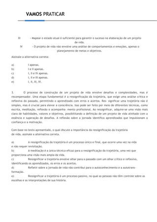 VAMOS PRATICAR
III - Mapear o estado atual é suficiente para garantir o sucesso na elaboração de um projeto
de vida.
IV - O projeto de vida não envolve uma análise de comportamentos e emoções, apenas o
planejamento de metas e objetivos.
Assinale a alternativa correta:
a) I apenas.
b) I e II apenas.
c) I, II e IV apenas.
d) I, II e III apenas.
e) I, II, III, IV.
3. O processo de construção de um projeto de vida envolve desafios e complexidades, mas é
recompensador. Uma etapa fundamental é a ressignificação da trajetória, que exige uma análise crítica e
reflexiva do passado, permitindo o aprendizado com erros e acertos. Res- significar uma trajetória não é
simples, mas é crucial para elevar a consciência. Isso pode ser feito por meio de diferentes técnicas, como
escrita, meditação, reflexão e acompanha- mento profissional. Ao ressignificar, adquire-se uma visão mais
clara de habilidades, valores e objetivos, possibilitando a definição de um projeto de vida alinhado com a
essência e superação de desafios. A reflexão sobre a jornada identifica aprendizados que impulsionam a
confiança e a motivação.
Com base no texto apresentado, o qual discute a importância da ressignificação da trajetória
de vida, assinale a alternativa correta.
a) A ressignificação da trajetória é um processo único e final, que ocorre uma vez na vida
e não requer revisitação.
b) A meditação é a única técnica eficaz para a ressignificação da trajetória, uma vez que
proporciona uma visão mais ampla da vida.
c) Ressignificar a trajetória envolve olhar para o passado com um olhar crítico e reflexivo,
identificando os aprendizados, os erros e os acertos.
d) Refletir sobre a jornada de vida não contribui para o autoconhecimento e a autotrans-
formação.
e) Ressignificar a trajetória é um processo passivo, no qual as pessoas não têm controle sobre as
escolhas e as interpretações de sua história.
 