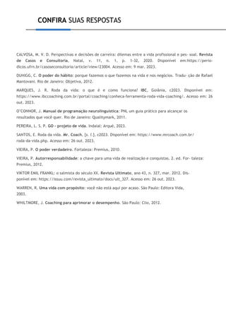 CONFIRA SUAS RESPOSTAS
CALVOSA, M. V. D. Perspectivas e decisões de carreira: dilemas entre a vida profissional e pes- soal. Revista
de Casos e Consultoria, Natal, v. 11, n. 1, p. 1-32, 2020. Disponível em:https://perio-
dicos.ufrn.br/casoseconsultoria/article/view/23004. Acesso em: 9 mar. 2023.
DUHIGG, C. O poder do hábito: porque fazemos o que fazemos na vida e nos negócios. Tradu- ção de Rafael
Mantovani. Rio de Janeiro: Objetiva, 2012.
MARQUES, J. R. Roda da vida: o que é e como funciona? IBC, Goiânia, c2023. Disponível em:
https://www.ibccoaching.com.br/portal/coaching/conheca-ferramenta-roda-vida-coaching/. Acesso em: 26
out. 2023.
O’CONNOR, J. Manual de programação neurolinguística: PNL um guia prático para alcançar os
resultados que você quer. Rio de Janeiro: Qualitymark, 2011.
PEREIRA, L. S. P. GO - projeto de vida. Indaial: Arqué, 2023.
SANTOS, E. Roda da vida. Mr. Coach, [s. l.], c2023. Disponível em: https://www.mrcoach.com.br/
roda-da-vida.php. Acesso em: 26 out. 2023.
VIEIRA, P. O poder verdadeiro. Fortaleza: Premius, 2010.
VIEIRA, P. Autorresponsabilidade: a chave para uma vida de realização e conquistas. 2. ed. For- taleza:
Premius, 2012.
VIKTOR EMIL FRANKL: o salmista do século XX. Revista Ultimato, ano 43, n. 327, mar. 2012. Dis-
ponível em: https://issuu.com/revista_ultimato/docs/ult_327. Acesso em: 26 out. 2023.
WARREN, R. Uma vida com propósito: você não está aqui por acaso. São Paulo: Editora Vida,
2003.
WHILTMORE, J. Coaching para aprimorar o desempenho. São Paulo: Clio, 2012.
 