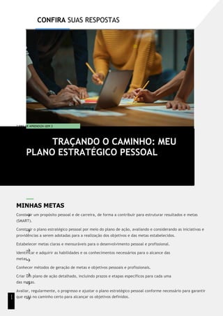 CONFIRA SUAS RESPOSTAS
T EMA DE APRENDIZA GEM 3
MINHAS METAS
Construir um propósito pessoal e de carreira, de forma a contribuir para estruturar resultados e metas
(SMART).
Construir o plano estratégico pessoal por meio do plano de ação, avaliando e considerando as iniciativas e
providências a serem adotadas para a realização dos objetivos e das metas estabelecidos.
Estabelecer metas claras e mensuráveis para o desenvolvimento pessoal e profissional.
Identificar e adquirir as habilidades e os conhecimentos necessários para o alcance das
metas.
Conhecer métodos de geração de metas e objetivos pessoais e profissionais.
Criar um plano de ação detalhado, incluindo prazos e etapas específicos para cada uma
das metas.
Avaliar, regularmente, o progresso e ajustar o plano estratégico pessoal conforme necessário para garantir
que está no caminho certo para alcançar os objetivos definidos.
TRAÇANDO O CAMINHO: MEU
PLANO ESTRATÉGICO PESSOAL
1
1
 