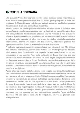 TEMA DE APRENDIZAGEM 3
INICIE SUA JORNADA
Olá, estudante!Venho lhe fazer um convite: vamos caminhar juntos pelas trilhas do
plano pessoal? Como pensei em fazer isso? Na dúvida, pedi apoio para An- dréia, uma
professora de Matemática que está disposta a dividir conosco a sua história, para que
possamos ajudá-la em uma encruzilhada dessa trilha.
Andréia estudou em escolas públicas até terminar o Ensino Médio. A definição sobre
que profissão seguir não era uma questão para ela. Inspirada por sua melhor experiência
com uma professora de matemática, encantou-se pela profissão e pela ciência dos
números. A professora Griselda, percebendo seu interesse e sua dedicação, incentivava-
a, cada vez mais, a estudar e ir além com grupos de estudos, olimpíadas nacionais e
internacionais. Andréia teve sucesso em duas ocasiões, arrecadando prêmios para
representar a escola e, depois, o país em olimpíadas de matemática.
A cada dia, a certeza dessa carreira se consolidava, mas não era só isso. Mo- bilizada
pelo ambiente onde cresceu, colocou como meta de vida ensinar para jovens de escola
pública como forma de retribuição pelo empenho da professora Griselda — era uma
homenagem a ela, também. Após nota suficiente no Enem, ingressou em uma
universidade pública renomada e fez todo o seu curso de gra- duação em Matemática.
Na formatura, sua emoção e a de sua família não cabiam dentro do coração. Até a
professora Griselda, no auge dos seus 80 anos, fez um esforço para estar presente nesse
momento. Andréia não deixou de incluí-la no seu discurso de gratidão, oferecendo a ela,
também, o seu diploma.
Agora, a fase de procurar trabalho. Assim, como percebia suas competências técnicas,
teve a oportunidade de desenvolver aspectos comportamentais impor- tantes. Passou em
um concurso e iniciou as aulas para o Ensino Médio de uma escola pública. Seu encanto,
seu amor e sua satisfação em ensinar matemática àqueles jovens a faziam se sentir
recompensada e feliz a cada dia. Seu lugar era ali, na sala de aula. Assim, passaram-se
dez anos de magistério. Nesse tempo, Andréia se casou, teve um casal de filhos, fez
especialização e se preparou para o mestrado. Contudo, a partir de uma reestruturação
na escola, a diretora re- manejou Andreia para o trabalho administrativo. Ela não
concordou com essa mudança, mas seus protestos foram ignorados. Passou a trabalhar
das 8h às 18h em frente a uma tela de computador. Em vez de planejar aulas,
acompanhar alu-
 