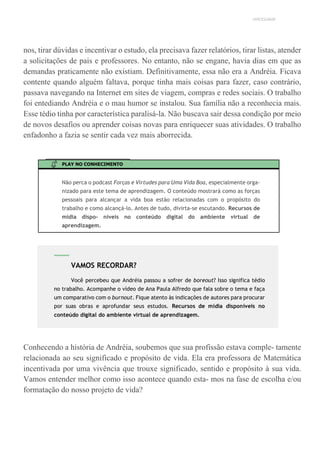 UNICESUMAR
nos, tirar dúvidas e incentivar o estudo, ela precisava fazer relatórios, tirar listas, atender
a solicitações de pais e professores. No entanto, não se engane, havia dias em que as
demandas praticamente não existiam. Definitivamente, essa não era a Andréia. Ficava
contente quando alguém faltava, porque tinha mais coisas para fazer, caso contrário,
passava navegando na Internet em sites de viagem, compras e redes sociais. O trabalho
foi entediando Andréia e o mau humor se instalou. Sua família não a reconhecia mais.
Esse tédio tinha por característica paralisá-la. Não buscava sair dessa condição por meio
de novos desafios ou aprender coisas novas para enriquecer suas atividades. O trabalho
enfadonho a fazia se sentir cada vez mais aborrecida.
PLAY NO CONHECIMENTO
Não perca o podcast Forças e Virtudes para Uma Vida Boa, especialmente orga-
nizado para este tema de aprendizagem. O conteúdo mostrará como as forças
pessoais para alcançar a vida boa estão relacionadas com o propósito do
trabalho e como alcançá-lo. Antes de tudo, divirta-se escutando. Recursos de
mídia dispo- níveis no conteúdo digital do ambiente virtual de
aprendizagem.
Conhecendo a história de Andréia, soubemos que sua profissão estava comple- tamente
relacionada ao seu significado e propósito de vida. Ela era professora de Matemática
incentivada por uma vivência que trouxe significado, sentido e propósito à sua vida.
Vamos entender melhor como isso acontece quando esta- mos na fase de escolha e/ou
formatação do nosso projeto de vida?
VAMOS RECORDAR?
Você percebeu que Andréia passou a sofrer de boreout? Isso significa tédio
no trabalho. Acompanhe o vídeo de Ana Paula Alfredo que fala sobre o tema e faça
um comparativo com o burnout. Fique atento às indicações de autores para procurar
por suas obras e aprofundar seus estudos. Recursos de mídia disponíveis no
conteúdo digital do ambiente virtual de aprendizagem.
 