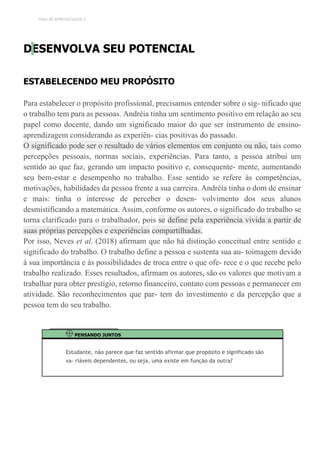 TEMA DE APRENDIZAGEM 3
DESENVOLVA SEU POTENCIAL
ESTABELECENDO MEU PROPÓSITO
Para estabelecer o propósito profissional, precisamos entender sobre o sig- nificado que
o trabalho tem para as pessoas. Andréia tinha um sentimento positivo em relação ao seu
papel como docente, dando um significado maior do que ser instrumento de ensino-
aprendizagem considerando as experiên- cias positivas do passado.
O significado pode ser o resultado de vários elementos em conjunto ou não, tais como
percepções pessoais, normas sociais, experiências. Para tanto, a pessoa atribui um
sentido ao que faz, gerando um impacto positivo e, consequente- mente, aumentando
seu bem-estar e desempenho no trabalho. Esse sentido se refere às competências,
motivações, habilidades da pessoa frente a sua carreira. Andréia tinha o dom de ensinar
e mais: tinha o interesse de perceber o desen- volvimento dos seus alunos
desmistificando a matemática. Assim, conforme os autores, o significado do trabalho se
torna clarificado para o trabalhador, pois se define pela experiência vivida a partir de
suas próprias percepções e experiências compartilhadas.
Por isso, Neves et al. (2018) afirmam que não há distinção conceitual entre sentido e
significado do trabalho. O trabalho define a pessoa e sustenta sua au- toimagem devido
à sua importância e às possibilidades de troca entre o que ofe- rece e o que recebe pelo
trabalho realizado. Esses resultados, afirmam os autores, são os valores que motivam a
trabalhar para obter prestígio, retorno financeiro, contato com pessoas e permanecer em
atividade. São reconhecimentos que par- tem do investimento e da percepção que a
pessoa tem do seu trabalho.
PENSANDO JUNTOS
Estudante, não parece que faz sentido afirmar que propósito e significado são
va- riáveis dependentes, ou seja, uma existe em função da outra?
 