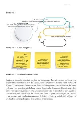 UNICESUMAR
Exercício 1:
Qual é o nome da revista?
Escolha um veículo de comunicação que você teria orgulho de aparecer
VOCÊ NA MATÉRIA DE CAPA
Uma grande revista quer fazer uma matéria de capa
com você, com citações e fotos - incrível, não?
Qual a história? Por que você está aparecendo?
Anote algumas citações da entrevista.
Exercício 2: as três perguntas
Exercício 3: sua vida totalmente nova
Imagine a seguinte situação: um dia, um mensageiro lhe entrega um envelope com
documentos importantes. Seu tio Tadeu, rico e excêntrico, morreu e lhe deixou R$
90.000.000,00, mas você deve realizar duas condições para receber o dinheiro: tio Tadeu
pede que você saia do seu trabalho e busque duas tarefas de um ano. Durante esses dois
anos, você receberá, mensalmente, um salário acrescido de reembolsos para despesas
relacionadas com a realização das tarefas, tais como viagens e edu- cação. No final do
primeiro ano, você receberá uma quantia de R$ 45 milhões, e mais R$ 45 milhões em
um fundo a ser lançado após a conclusão do primeiro ano.
Pense
nas várias vezes
que você se
sentiu
realizado(a). O que
estava fazendo? Por
que foi tão bom?
Descreva
esses sentimentos o
mais
detalhadamente
possível.
Cite um ou mais
dos seus modelos.
Escreva várias palavras
que descrevem essa(s)
pessoa(s).
Como você
gostaria de ser
lembrado por seus
amigos? Anote algumas
das coisas
que você espera
que eles digam depois
que você se for…
 