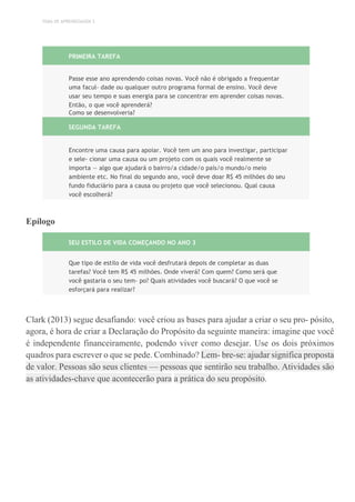 TEMA DE APRENDIZAGEM 3
PRIMEIRA TAREFA
Passe esse ano aprendendo coisas novas. Você não é obrigado a frequentar
uma facul- dade ou qualquer outro programa formal de ensino. Você deve
usar seu tempo e suas energia para se concentrar em aprender coisas novas.
Então, o que você aprenderá?
Como se desenvolveria?
SEGUNDA TAREFA
Encontre uma causa para apoiar. Você tem um ano para investigar, participar
e sele- cionar uma causa ou um projeto com os quais você realmente se
importa — algo que ajudará o bairro/a cidade/o país/o mundo/o meio
ambiente etc. No final do segundo ano, você deve doar R$ 45 milhões do seu
fundo fiduciário para a causa ou projeto que você selecionou. Qual causa
você escolherá?
Epílogo
SEU ESTILO DE VIDA COMEÇANDO NO ANO 3
Que tipo de estilo de vida você desfrutará depois de completar as duas
tarefas? Você tem R$ 45 milhões. Onde viverá? Com quem? Como será que
você gastaria o seu tem- po? Quais atividades você buscará? O que você se
esforçará para realizar?
Clark (2013) segue desafiando: você criou as bases para ajudar a criar o seu pro- pósito,
agora, é hora de criar a Declaração do Propósito da seguinte maneira: imagine que você
é independente financeiramente, podendo viver como desejar. Use os dois próximos
quadros para escrever o que se pede. Combinado? Lem- bre-se: ajudar significa proposta
de valor. Pessoas são seus clientes — pessoas que sentirão seu trabalho. Atividades são
as atividades-chave que acontecerão para a prática do seu propósito.
 