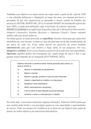 TEMA DE APRENDIZAGEM 3
Trabalhar com objetivos ou metas tomou um corpo maior a partir da dé- cada de 1940
e veio sofrendo influências e adaptações ao longo dos anos, jus- tamente por haver a
percepção de que elas organizavam as demandas e davam sentido ao trabalho das
pessoas (LAWLOR; HORNYAK, 2012). O método SMART foi introduzido a partir dos
anos 1980 e é usado para definições orga- nizacionais, de carreira e pessoais.
SMART é o acrônimo (em inglês) para Específico (Specific), Mensurável (Measurable),
Atingível (Attainable), Realista (Realistic) e Oportuno (Timely). Vamos entender
melhor cada uma dessas palavras.
Em linhas gerais, as metas precisam ser específicas, bastante claras para que sejam bem
entendidas por você mesmo. Lembre-se: elas não precisam ser de alta complexidade, dê
um passo de cada vez. Essas metas devem ser possíveis de serem medidas
(mensuráveis) para que você observe e fique alerta ao seu progresso. Por isso,
atingíveis e realistas, isto é, ao seu alcance e razoáveis de acordo com suas capacidades.
Oportuna significa definir um cronograma alo- cando tempo de início e fim, o que
garante maior empenho de ser alcançado (PATTERSON, 2022).
Podemos mencionar os benefícios desse método apontados pelos autores, os
quais se referem a:
1) Melhorar as habilidades de planejamento.
2) Reduzir o estresse.
3) Rastrear o passado, presente e futuro da meta mensurada.
4) Ampliar a organização no trabalho e na vida pessoal.
5) Estabelecer metas desafiadoras.
6) Definir metas possíveis e alcançáveis.
7) Criar um plano de ação adequado ao sucesso desejado.
8) Aumentar o moral e a motivação para o trabalho.
Por outro lado, é necessário mencionar algumas limitações. Patterson (2022) alerta que
esse modelo pode limitar a sua percepção quanto às suas capacidades e oportunidades
de crescer. Tudo isso porque há a tendência de se focar em um objetivo pelo medo de
pensar em outros objetivos por parecerem inalcançáveis.
 
