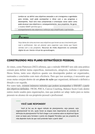 TEMA DE APRENDIZAGEM 3
Lembre-se: ao definir seus objetivos anexados a um cronograma e agendados
para revisão, você pode acompanhar e vibrar com o seu progresso e
desempenho. Você terá mais compreensão e orientação claras sobre como
pode alcançar seus objetivos e, consequentemente, seus propósitos. No geral,
o modelo SMART permite que o
acompanhamento dos objetivos e esforços seja simplificado e aprimorado.
EU INDICO
Veja ideias de como escrever seus objetivos que levam ao seu crescimento pes-
soal e profissional. Use um planner para organizar suas metas que fazem
sentido com o seu propósito. Recursos de mídia disponíveis no conteúdo
digital do am- biente virtual de aprendizagem.
CONSTRUINDO MEU PLANO ESTRATÉGICO PESSOAL
Já vimos, como Patterson (2022) afirmou, que o método SMART tem sido uma prática
comum para definir metas específicas, mensuráveis, atingíveis, realistas e oportunas.
Dessa forma, tanto seus objetivos quanto seu desempenho podem ser organizados,
rastreados e concluídos com mais eficiência. Para que isso aconteça, é necessário que
essas metas estejam dentro de um plano de ação que organizará, delineará e definirá a
direção a ser seguida.
Por outro lado, existem inúmeros métodos que podem acompanhar o SMART a partir
dos objetivos definidos: 5W2H, PDCA, Canvas Coaching, Balance Score Card, dentre
outros muito usados para organizações, mas que podem ser adap- tados para as metas
pessoais no alcance do seu propósito pessoal e profissional.
VOCÊ SABE RESPONDER?
Você já fez uso de algum método de planejamento, seja pessoal, seja
organizacional? Se sim, quais foram as etapas mais importantes do processo de
definição do planejamento? Foi fácil chegar a um consenso sobre os objetivos? Quais
eram as bases para formatar o ponto de chegada? Percebeu que seu propósito de
vida depende muito do que você pretende fazer a partir dele?
 