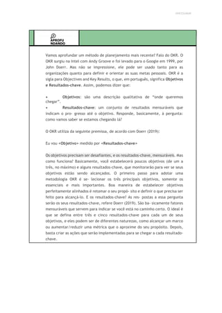 UNICESUMAR
APROFU
NDANDO
Vamos aprofundar um método de planejamento mais recente? Falo do OKR. O
OKR surgiu na Intel com Andy Groove e foi levado para o Google em 1999, por
John Doerr. Mas não se impressione, ele pode ser usado tanto para as
organizações quanto para definir e orientar as suas metas pessoais. OKR é a
sigla para Objectives and Key Results, o que, em português, significa Objetivos
e Resultados-chave. Assim, podemos dizer que:
• Objetivos: são uma descrição qualitativa de “onde queremos
chegar”.
• Resultados-chave: um conjunto de resultados mensuráveis que
indicam o pro- gresso até o objetivo. Responde, basicamente, à pergunta:
como vamos saber se estamos chegando lá?
O OKR utiliza da seguinte premissa, de acordo com Doerr (2019):
Eu vou <Objetivo> medido por <Resultados-chave>
Os objetivos precisam ser desafiantes, e os resultados-chave, mensuráveis. Mas
como funciona? Basicamente, você estabelecerá poucos objetivos (de um a
três, no máximo) e alguns resultados-chave, que monitorarão para ver se seus
objetivos estão sendo alcançados. O primeiro passo para adotar uma
metodologia OKR é se- lecionar os três principais objetivos, somente os
essenciais e mais importantes. Boa maneira de estabelecer objetivos
perfeitamente alinhados é retomar o seu propó- sito e definir o que precisa ser
feito para alcançá-lo. E os resultados-chave? As res- postas a essa pergunta
serão os seus resultados-chave, refere Doerr (2019). São ba- sicamente fatores
mensuráveis que servem para indicar se você está no caminho certo. O ideal é
que se defina entre três e cinco resultados-chave para cada um de seus
objetivos, e eles podem ser de diferentes naturezas, como alcançar um marco
ou aumentar/reduzir uma métrica que o aproxime do seu propósito. Depois,
basta criar as ações que serão implementadas para se chegar a cada resultado-
chave.
 