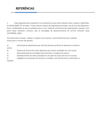REFERÊNCIAS
3. O pós-Segunda Guerra Mundial foi um momento em que vários métodos foram criados e redefinidos.
O método SMART foi um deles. Trouxe maiores chances de organização do tempo, uso de recursos disponíveis,
foco e credibilidade ao que era proposto para a reto- mada do crescimento das organizações e pessoal. Foi a
partir desse momento, inclusive, que as estratégias de desenvolvimento de carreira tomaram corpo
(PATTERSON, 2022).
Com base nesse contexto, indique a resposta certa quanto a outros benefícios que o método
trouxe para a carreira das pessoas.
a) Diminuição do absenteísmo por meio de técnicas punitivas de desconto no salário e
outros.
b) Práticas de alcance de metas agressivas que trazem resultados em curto prazo.
c) Desconsideração de estratégias que promovam a mudança de cultura.
d) Estabelecimento de metas baseadas em um plano de ação com foco no sucesso.
e) Negligência à prevenção de estresse no trabalho, não interferindo na motivação no
trabalho.
 