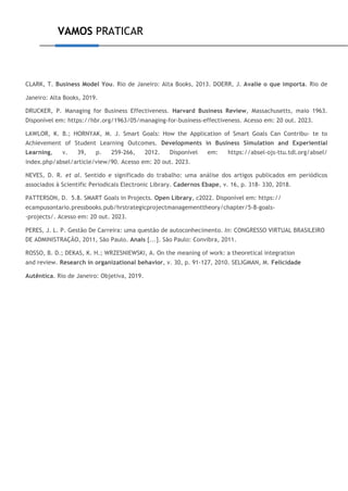 VAMOS PRATICAR
CLARK, T. Business Model You. Rio de Janeiro: Alta Books, 2013. DOERR, J. Avalie o que importa. Rio de
Janeiro: Alta Books, 2019.
DRUCKER, P. Managing for Business Effectiveness. Harvard Business Review, Massachusetts, maio 1963.
Disponível em: https://hbr.org/1963/05/managing-for-business-effectiveness. Acesso em: 20 out. 2023.
LAWLOR, K. B.; HORNYAK, M. J. Smart Goals: How the Application of Smart Goals Can Contribu- te to
Achievement of Student Learning Outcomes. Developments in Business Simulation and Experiential
Learning, v. 39, p. 259-266, 2012. Disponível em: https://absel-ojs-ttu.tdl.org/absel/
index.php/absel/article/view/90. Acesso em: 20 out. 2023.
NEVES, D. R. et al. Sentido e significado do trabalho: uma análise dos artigos publicados em periódicos
associados à Scientific Periodicals Electronic Library. Cadernos Ebape, v. 16, p. 318- 330, 2018.
PATTERSON, D. 5.8. SMART Goals in Projects. Open Library, c2022. Disponível em: https://
ecampusontario.pressbooks.pub/hrstrategicprojectmanagementtheory/chapter/5-8-goals-
-projects/. Acesso em: 20 out. 2023.
PERES, J. L. P. Gestão De Carreira: uma questão de autoconhecimento. In: CONGRESSO VIRTUAL BRASILEIRO
DE ADMINISTRAÇÃO, 2011, São Paulo. Anais [...]. São Paulo: Convibra, 2011.
ROSSO, B. D.; DEKAS, K. H.; WRZESNIEWSKI, A. On the meaning of work: a theoretical integration
and review. Research in organizational behavior, v. 30, p. 91-127, 2010. SELIGMAN, M. Felicidade
Autêntica. Rio de Janeiro: Objetiva, 2019.
 
