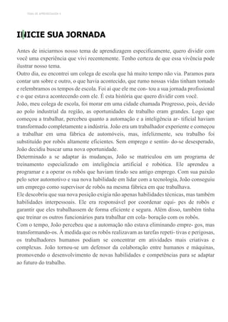 TEMA DE APRENDIZAGEM 4
INICIE SUA JORNADA
Antes de iniciarmos nosso tema de aprendizagem especificamente, quero dividir com
você uma experiência que vivi recentemente. Tenho certeza de que essa vivência pode
ilustrar nosso tema.
Outro dia, eu encontrei um colega de escola que há muito tempo não via. Paramos para
contar um sobre e outro, o que havia acontecido, que rumo nossas vidas tinham tomado
e relembramos os tempos de escola. Foi aí que ele me con- tou a sua jornada profissional
e o que estava acontecendo com ele. É esta história que quero dividir com você.
João, meu colega de escola, foi morar em uma cidade chamada Progresso, pois, devido
ao polo industrial da região, as oportunidades de trabalho eram grandes. Logo que
começou a trabalhar, percebeu quanto a automação e a inteligência ar- tificial haviam
transformado completamente a indústria. João era um trabalhador experiente e começou
a trabalhar em uma fábrica de automóveis, mas, infelizmente, seu trabalho foi
substituído por robôs altamente eficientes. Sem emprego e sentin- do-se desesperado,
João decidiu buscar uma nova oportunidade.
Determinado a se adaptar às mudanças, João se matriculou em um programa de
treinamento especializado em inteligência artificial e robótica. Ele aprendeu a
programar e a operar os robôs que haviam tirado seu antigo emprego. Com sua paixão
pelo setor automotivo e sua nova habilidade em lidar com a tecnologia, João conseguiu
um emprego como supervisor de robôs na mesma fábrica em que trabalhava.
Ele descobriu que sua nova posição exigia não apenas habilidades técnicas, mas também
habilidades interpessoais. Ele era responsável por coordenar equi- pes de robôs e
garantir que eles trabalhassem de forma eficiente e segura. Além disso, também tinha
que treinar os outros funcionários para trabalhar em cola- boração com os robôs.
Com o tempo, João percebeu que a automação não estava eliminando empre- gos, mas
transformando-os. À medida que os robôs realizavam as tarefas repeti- tivas e perigosas,
os trabalhadores humanos podiam se concentrar em atividades mais criativas e
complexas. João tornou-se um defensor da colaboração entre humanos e máquinas,
promovendo o desenvolvimento de novas habilidades e competências para se adaptar
ao futuro do trabalho.
 