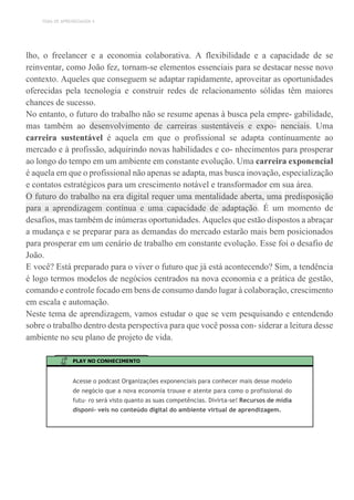 TEMA DE APRENDIZAGEM 4
lho, o freelancer e a economia colaborativa. A flexibilidade e a capacidade de se
reinventar, como João fez, tornam-se elementos essenciais para se destacar nesse novo
contexto. Aqueles que conseguem se adaptar rapidamente, aproveitar as oportunidades
oferecidas pela tecnologia e construir redes de relacionamento sólidas têm maiores
chances de sucesso.
No entanto, o futuro do trabalho não se resume apenas à busca pela empre- gabilidade,
mas também ao desenvolvimento de carreiras sustentáveis e expo- nenciais. Uma
carreira sustentável é aquela em que o profissional se adapta continuamente ao
mercado e à profissão, adquirindo novas habilidades e co- nhecimentos para prosperar
ao longo do tempo em um ambiente em constante evolução. Uma carreira exponencial
é aquela em que o profissional não apenas se adapta, mas busca inovação, especialização
e contatos estratégicos para um crescimento notável e transformador em sua área.
O futuro do trabalho na era digital requer uma mentalidade aberta, uma predisposição
para a aprendizagem contínua e uma capacidade de adaptação. É um momento de
desafios, mas também de inúmeras oportunidades. Aqueles que estão dispostos a abraçar
a mudança e se preparar para as demandas do mercado estarão mais bem posicionados
para prosperar em um cenário de trabalho em constante evolução. Esse foi o desafio de
João.
E você? Está preparado para o viver o futuro que já está acontecendo? Sim, a tendência
é logo termos modelos de negócios centrados na nova economia e a prática de gestão,
comando e controle focado em bens de consumo dando lugar à colaboração, crescimento
em escala e automação.
Neste tema de aprendizagem, vamos estudar o que se vem pesquisando e entendendo
sobre o trabalho dentro desta perspectiva para que você possa con- siderar a leitura desse
ambiente no seu plano de projeto de vida.
PLAY NO CONHECIMENTO
Acesse o podcast Organizações exponenciais para conhecer mais desse modelo
de negócio que a nova economia trouxe e atente para como o profissional do
futu- ro será visto quanto as suas competências. Divirta-se! Recursos de mídia
disponí- veis no conteúdo digital do ambiente virtual de aprendizagem.
 
