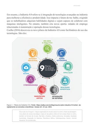UNICESUMAR
Em resumo, a Indústria 4.0 refere-se à integração de tecnologias avançadas na indústria
para melhorar a eficiência e produtividade. Isso impacta o futuro do tra- balho, exigindo
que os trabalhadores adquiram habilidades digitais e sejam capazes de colaborar com
máquinas inteligentes. No entanto, também cria novas oportu- nidades de emprego
relacionadas à manutenção e operação dessas tecnologias.
Coelho (2016) descreveu os nove pilares da Indústria 4.0 como facilitadores do uso das
tecnologias. São eles:
Figura 1 – Pilares da Indústria 4.0 / Fonte: https://pollux.com.br/blog/resumo-sobre-industria-4-0-enten- da-
rapidamente-os-conceitos-e-beneficios/. Acesso em: 23 out. 2023.
Descrição da Imagem: a figura organizada em círculos coloca no centro o título da abordagem:
nove pilares do avanço tecnológico. Cada um dos pilares orbita em torno desse título no centro,
também no formato de círculos: Big Data e Analytics, Robôs autônomos, Simulação, Realidade
Aumentada, Integração de Sistemas, Manufatura Aditiva, Cybersegurança, Nuvem, Internet
Industrial. Fim da descrição.
 