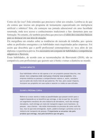 UNICESUMAR
1
1
Como ele fez isso? João entendeu que precisava voltar aos estudos. Lembra-se de que
ele contou que iniciou um programa de treinamento especializado em inteligência
artificial e robótica? Sim, ele começou sua jornada educacional em uma faculdade
renomada, onde teve acesso a conhecimentos tradicionais e fun- damentais para sua
formação. No entanto, ele também percebeu que precisava ir além dos conceitos básicos
para se destacar em sua área de atuação.
Ele mergulhou em estudos sobre as tendências do mercado de trabalho, pes- quisou
sobre as profissões emergentes e as habilidades mais requisitadas pelas empresas. Foi
assim que descobriu que o perfil profissional contemporâneo es- tava além de um
diploma e experiência prévia. Era necessário um conjunto de habilidades e competências
adaptáveis e flexíveis.
Essas habilidades, de acordo com as recomendações de Benvenutti (2018), são as
compatíveis com profissionais que querem sair à frente e tomar a dianteira no mundo.
CAUSAR IMPACTO
Essa habilidade refere-se não apenas a ter um propósito pessoal descrito, mas
encon- trar a empresa onde você possa vivenciar esse propósito. Uma
empresa mobiliza as pessoas a compartilharem valores e, assim, considera
que as ações são muito mais do que palavras. Por isso, para causar impacto,
incorpore seu propósito em suas ações e associe-o a todas as suas atitudes.
OLHAR A PRÓXIMA CURVA
Refere-se a estar atento a todas as possibilidades que possam existir para o
negócio baseando-se no benefício que entrega, e não no que faz. Se você é
um engenheiro mecânico de uma indústria de elevadores, você não entrega
elevadores, você entrega um meio de transporte seguro (core business). As
pessoas – seus clientes – não estão interessados no processo de como você fez
isso, mas no que está entregando. Assim, poderá enxergar a próxima curva na
indústria de transporte de pessoas. É importante se encantar não pelo
produto que entrega, mas pelo benefício que ele gera.
 
