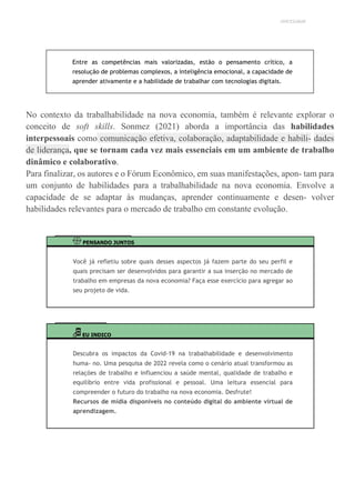 UNICESUMAR
Entre as competências mais valorizadas, estão o pensamento crítico, a
resolução de problemas complexos, a inteligência emocional, a capacidade de
aprender ativamente e a habilidade de trabalhar com tecnologias digitais.
No contexto da trabalhabilidade na nova economia, também é relevante explorar o
conceito de soft skills. Sonmez (2021) aborda a importância das habilidades
interpessoais como comunicação efetiva, colaboração, adaptabilidade e habili- dades
de liderança, que se tornam cada vez mais essenciais em um ambiente de trabalho
dinâmico e colaborativo.
Para finalizar, os autores e o Fórum Econômico, em suas manifestações, apon- tam para
um conjunto de habilidades para a trabalhabilidade na nova economia. Envolve a
capacidade de se adaptar às mudanças, aprender continuamente e desen- volver
habilidades relevantes para o mercado de trabalho em constante evolução.
PENSANDO JUNTOS
Você já refletiu sobre quais desses aspectos já fazem parte do seu perfil e
quais precisam ser desenvolvidos para garantir a sua inserção no mercado de
trabalho em empresas da nova economia? Faça esse exercício para agregar ao
seu projeto de vida.
EU INDICO
Descubra os impactos da Covid-19 na trabalhabilidade e desenvolvimento
huma- no. Uma pesquisa de 2022 revela como o cenário atual transformou as
relações de trabalho e influenciou a saúde mental, qualidade de trabalho e
equilíbrio entre vida profissional e pessoal. Uma leitura essencial para
compreender o futuro do trabalho na nova economia. Desfrute!
Recursos de mídia disponíveis no conteúdo digital do ambiente virtual de
aprendizagem.
 