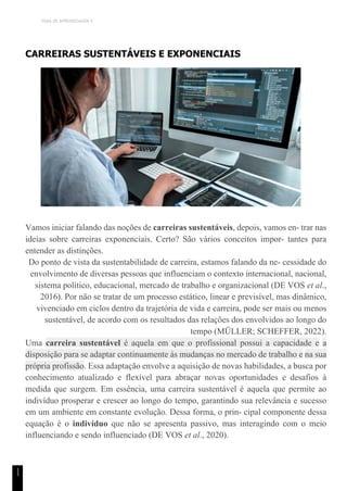 TEMA DE APRENDIZAGEM 4
1
1
CARREIRAS SUSTENTÁVEIS E EXPONENCIAIS
Vamos iniciar falando das noções de carreiras sustentáveis, depois, vamos en- trar nas
ideias sobre carreiras exponenciais. Certo? São vários conceitos impor- tantes para
entender as distinções.
Do ponto de vista da sustentabilidade de carreira, estamos falando da ne- cessidade do
envolvimento de diversas pessoas que influenciam o contexto internacional, nacional,
sistema político, educacional, mercado de trabalho e organizacional (DE VOS et al.,
2016). Por não se tratar de um processo estático, linear e previsível, mas dinâmico,
vivenciado em ciclos dentro da trajetória de vida e carreira, pode ser mais ou menos
sustentável, de acordo com os resultados das relações dos envolvidos ao longo do
tempo (MÜLLER; SCHEFFER, 2022).
Uma carreira sustentável é aquela em que o profissional possui a capacidade e a
disposição para se adaptar continuamente às mudanças no mercado de trabalho e na sua
própria profissão. Essa adaptação envolve a aquisição de novas habilidades, a busca por
conhecimento atualizado e flexível para abraçar novas oportunidades e desafios à
medida que surgem. Em essência, uma carreira sustentável é aquela que permite ao
indivíduo prosperar e crescer ao longo do tempo, garantindo sua relevância e sucesso
em um ambiente em constante evolução. Dessa forma, o prin- cipal componente dessa
equação é o indivíduo que não se apresenta passivo, mas interagindo com o meio
influenciando e sendo influenciado (DE VOS et al., 2020).
 