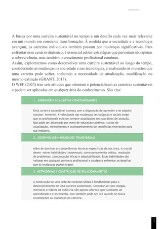 UNICESUMAR
1
1
A busca por uma carreira sustentável no tempo é um desafio cada vez mais relevante
em um mundo em constante transformação. À medida que a sociedade e a tecnologia
avançam, as carreiras individuais também passam por mudanças significativas. Para
enfrentar esse cenário dinâmico, é essencial adotar estratégias que permitam não apenas
a sobrevivência, mas também o crescimento profissional contínuo.
Assim, exploraremos como desenvolver uma carreira sustentável ao longo do tempo,
considerando as mudanças na sociedade e nas tecnologias, e analisando os impactos que
uma carreira pode sofrer, incluindo a necessidade de atualização, modificação ou
mesmo extinção (GRANT, 2017).
O WEF (2023) traz seis atitudes que orientam e potencializam as carreiras sustentáveis
e podem ser aplicadas em qualquer área do conhecimento. São elas:
1. APRENDER E SE ADAPTAR CONSTANTEMENTE
Uma carreira sustentável começa com a disposição de aprender e se adaptar
constan- temente. A velocidade das mudanças tecnológicas e sociais exige
que os profissionais estejam sempre atualizados em suas áreas de atuação.
Isso pode ser alcançado por meio de educação contínua, cursos de
atualização, treinamentos e acompanhamento de tendências relevantes para
sua indústria.
2. DESENVOLVER HABILIDADES TRANSVERSAIS
Além de dominar as competências técnicas específicas de sua área, é crucial
desen- volver habilidades transversais, como pensamento crítico, resolução
de problemas, comunicação eficaz e adaptabilidade. Essas habilidades são
valiosas em qualquer contexto profissional e ajudam a enfrentar os desafios
que as mudanças podem trazer.
3. NETWORKING E CONSTRUÇÃO DE RELACIONAMENTOS
A construção de uma rede de contatos sólida é fundamental para o
desenvolvimento de uma carreira sustentável. Conectar-se com colegas,
mentores e líderes da indústria não apenas oferece oportunidades de
aprendizado e crescimento, mas também pode ser útil quando se busca
atualizações ou mudanças na carreira.
 