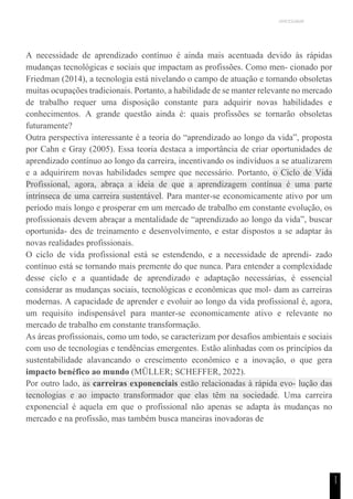 UNICESUMAR
1
1
A necessidade de aprendizado contínuo é ainda mais acentuada devido às rápidas
mudanças tecnológicas e sociais que impactam as profissões. Como men- cionado por
Friedman (2014), a tecnologia está nivelando o campo de atuação e tornando obsoletas
muitas ocupações tradicionais. Portanto, a habilidade de se manter relevante no mercado
de trabalho requer uma disposição constante para adquirir novas habilidades e
conhecimentos. A grande questão ainda é: quais profissões se tornarão obsoletas
futuramente?
Outra perspectiva interessante é a teoria do “aprendizado ao longo da vida”, proposta
por Cahn e Gray (2005). Essa teoria destaca a importância de criar oportunidades de
aprendizado contínuo ao longo da carreira, incentivando os indivíduos a se atualizarem
e a adquirirem novas habilidades sempre que necessário. Portanto, o Ciclo de Vida
Profissional, agora, abraça a ideia de que a aprendizagem contínua é uma parte
intrínseca de uma carreira sustentável. Para manter-se economicamente ativo por um
período mais longo e prosperar em um mercado de trabalho em constante evolução, os
profissionais devem abraçar a mentalidade de “aprendizado ao longo da vida”, buscar
oportunida- des de treinamento e desenvolvimento, e estar dispostos a se adaptar às
novas realidades profissionais.
O ciclo de vida profissional está se estendendo, e a necessidade de aprendi- zado
contínuo está se tornando mais premente do que nunca. Para entender a complexidade
desse ciclo e a quantidade de aprendizado e adaptação necessárias, é essencial
considerar as mudanças sociais, tecnológicas e econômicas que mol- dam as carreiras
modernas. A capacidade de aprender e evoluir ao longo da vida profissional é, agora,
um requisito indispensável para manter-se economicamente ativo e relevante no
mercado de trabalho em constante transformação.
As áreas profissionais, como um todo, se caracterizam por desafios ambientais e sociais
com uso de tecnologias e tendências emergentes. Estão alinhadas com os princípios da
sustentabilidade alavancando o crescimento econômico e a inovação, o que gera
impacto benéfico ao mundo (MÜLLER; SCHEFFER, 2022).
Por outro lado, as carreiras exponenciais estão relacionadas à rápida evo- lução das
tecnologias e ao impacto transformador que elas têm na sociedade. Uma carreira
exponencial é aquela em que o profissional não apenas se adapta às mudanças no
mercado e na profissão, mas também busca maneiras inovadoras de
 