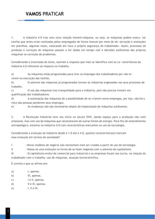 VAMOS PRATICAR
1
1
1. A Indústria 4.0 traz uma nova relação homem-máquina, ou seja, as máquinas podem execu- tar
tarefas que antes eram realizadas pelos empregados de forma manual por meio de ob- servação e anotações
em planilhas, algumas vezes, colocando em risco a própria segurança do trabalhador. Assim, processos de
predição e correção de máquinas passam a ter dados em tempo real e decisões autônomas das próprias
máquinas na correção de problemas.
Considerando o enunciado do texto, assinale a resposta que mais se identifica com as ca- racterísticas da
Indústria 4.0 referente ao impacto no trabalho.
a) As máquinas estão programadas para tirar os empregos dos trabalhadores por não er-
rarem na execução das tarefas.
b) O advento das máquinas já programadas tornam as indústrias engessadas nos seus processos de
trabalho.
c) O uso das máquinas traz tranquilidade para a indústria, pois não precisa investir em
qualificação dos trabalhadores.
d) A automação das máquinas dá a possibilidade de se criarem novos empregos, por isso, não há o
risco das pessoas perderem seus empregos.
e) As mudanças não são necessárias depois da implantação de máquinas autônomas.
2. A Revolução Industrial teve seu início no século XVIII, dando espaço para a produção não mais
artesanal, mas com uso de máquinas que necessitavam de outras fontes de energia. Para fins de entendimento
antropológico, estamos na Indústria 4.0 com características marcantes no uso da tecnologia.
Considerando a evolução da indústria desde a 1.0 até a 4.0, qual(is) característica(s) marcam
essa evolução em termos de sociedade?
I - Novos modelos de negócio não necessitam mais ser criados a partir do uso da tecnologia.
II - Notou-se uma evolução na forma de se fazer negócios com o advento do capitalismo.
III - O capitalismo evolui de comercial para industrial e as empresas focam nos lucros, na relação do
trabalhador com o trabalho, uso de máquinas, atuação tecnocientífica.
É correto o que se afirma em:
a) I, apenas.
b) III, apenas.
c) I e II, apenas.
d) II e III, apenas.
e) I, II e III.
 