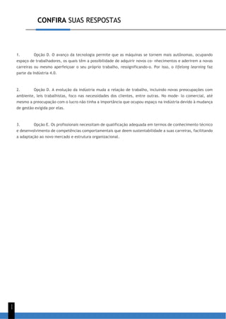 CONFIRA SUAS RESPOSTAS
1
1
1. Opção D. O avanço da tecnologia permite que as máquinas se tornem mais autônomas, ocupando
espaço de trabalhadores, os quais têm a possibilidade de adquirir novos co- nhecimentos e aderirem a novas
carreiras ou mesmo aperfeiçoar o seu próprio trabalho, ressignificando-o. Por isso, o lifelong learning faz
parte da Indústria 4.0.
2. Opção D. A evolução da indústria muda a relação de trabalho, incluindo novas preocupações com
ambiente, leis trabalhistas, foco nas necessidades dos clientes, entre outras. No mode- lo comercial, até
mesmo a preocupação com o lucro não tinha a importância que ocupou espaço na indústria devido à mudança
de gestão exigida por elas.
3. Opção E. Os profissionais necessitam de qualificação adequada em termos de conhecimento técnico
e desenvolvimento de competências comportamentais que deem sustentabilidade a suas carreiras, facilitando
a adaptação ao novo mercado e estrutura organizacional.
 