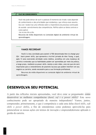 TEMA DE APRENDIZAGEM 5
PLAY NO CONHECIMENTO
Você não pode deixar de ouvir o podcast O momento da virada: tudo depende
do conhecimento e das prioridades que estabeleço, que reforça esse assunto.
Seu con- teúdo traz uma reflexão sobre a importância do processo continuado
do autode- senvolvimento das competências. Reflita sobre as ideias centrais e
como aplicá-
-las no seu dia a dia.
Recursos de mídia disponíveis no conteúdo digital do ambiente virtual de
aprendizagem.
DESENVOLVA SEU POTENCIAL
A partir das reflexões iniciais apresentadas, você deve estar se perguntando: como
desenvolver as melhores competências (hard, sof t e power skills)? Este novo
conhecimento pode ser apropriado de maneira independente? Vamos, juntos,
compreender, primeiramente, o que é competência e cada uma delas (hard skills, soft
skills e power skills), a fim de entendermos como podemos aproveitá-las para
potencializar as nossas ações em termos de inovação e empreendedorismo aplicado à
gestão de carreira.
VAMOS RECORDAR?
Você é o meu convidado para assistir à TED denominada How to change your
life - learn power skills, que apresenta a incrível jornada de Alex Young, o qual,
após 13 anos exercendo atividade como médico, acreditou em uma mudança de
carreira e entendeu que as habilidades podem ser aprendidas por meio da prática,
a longo prazo, mediante as power skills. Assista a este vídeo, uma vez que ele será
importante para o entendimento de possíveis lacunas que podem interferir em seu
negócio ou carreira, sendo necessário para a sua formação profissional.
Recursos de mídia disponíveis no conteúdo digital do ambiente virtual de
aprendizagem.
1
1
1
 