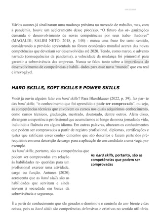 UNICESUMAR
Vários autores já sinalizaram uma mudança próxima no mercado de trabalho, mas, com
a pandemia, houve um aceleramento desse processo. “O futuro das or- ganizações
demanda o desenvolvimento de novas competências por seus traba- lhadores”
(MAGALDI; SALIBI NETO, 2018, p. 148) - nunca uma frase fez tanto sentido,
considerando a previsão apresentada no fórum econômico mundial acerca das novas
competências que deveriam ser desenvolvidas até 2020. Tendo, como marco, o advento
narrado (consequências da pandemia), a velocidade da mudança foi primordial para
garantir a sobrevivência das empresas. Nunca se falou tanto sobre a importância do
desenvolvimento de competências e habili- dades para esse novo “mundo” que era real
e irrevogável.
HARD SKILLS, SOFT SKILLS E POWER SKILLS
Você já ouviu alguém falar em hard skills? Para Blaschkauer (2022, p. 39), faz par- te
das hard skills, “o conhecimento que foi aprendido e pode ser comprovado”, ou seja,
as competências técnicas que envolvem os cursos nos quais adquirimos conhecimento,
como cursos técnicos, graduação, mestrado, doutorado, dentre outros. Além disso,
abrangem a experiência profissional que acumulamos ao longo da nossa jornada de vida,
incluindo a fluência em algum idioma. Em outras palavras, abarcam os conhecimentos
que podem ser comprovados a partir de registro profissional, diplomas, certificações e
testes que ratificam esses conhe- cimentos que são descritos e fazem parte dos pré-
requisitos em uma descrição de cargo para a aplicação de um candidato a uma vaga, por
exemplo.
As hard skills, portanto, são as competências que
podem ser comprovadas em relação
às habilidades re- queridas para um
profissional exercer uma atividade,
cargo ou função. Antunes (2020)
acrescenta que as hard skills são as
habilidades que serviram e ainda
servem à sociedade em busca da
sobrevivência e segurança.
As hard skills, portanto, são as
competências que podem ser
comprovadas
É a partir do conhecimento que são gerados o domínio e o controle do am- biente e das
coisas, pois as hard skills são competências defensivas e criativas no sentido utilitário.
 