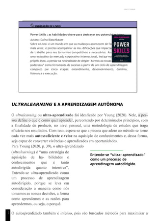 UNICESUMAR
1
1
INDICAÇÃO DE LIVRO
Power Skills : as habilidades-chave para destravar seu potencial máximo
Autora: Dafna Blaschkauer
Sobre o Livro: e um mundo em que as mudanças acontecem de forma cada vez
mais veloz, é preciso acompanhar as mo- dificações que impactam o mercado
de trabalho para nos tornarmos competitivos e necessários. Assim, a autora
uma executiva do mercado corporativo internacional, instiga-nos, a partir do
próprio livro, a pensar na necessidade de desper- tarmos as nossas “habilidades
poderosas” como ferramenta de sucesso a partir de um ciclo de aprendizagem
composto por cinco etapas: entendimento, desenvolvimento, domínio,
liderança e execução.
ULTRALEARNING E A APRENDIZAGEM AUTÔNOMA
O ultralearning ou ultra-aprendizado foi idealizado por Young (2020). Nele, a pes-
soa define o que e como quer aprender, percorrendo por determinados princípios, com
a finalidade de produzir, no nível pessoal, uma metodologia de estudos que traga
eficácia nos resultados. Com isso, espera-se que a pessoa que adere ao método se torne
cada vez mais autossuficiente e veloz na aquisição de conhecimentos e, dessa forma,
seja capaz de converter vivências e aprendizados em oportunidades.
Para Young (2020, p. 39), o ultra-aprendizado
(ultralearning) é “uma estratégia de
aquisição de ha- bilidades e
conhecimentos que é tanto
autodirigida quanto intensiva”.
Entende-se ultra-aprendizado como
um processo de aprendizagem
autodirigido, porque se leva em
consideração a maneira como nós
tomamos as nossas decisões, a forma
como aprendemos e as razões para
aprendermos, ou seja, o porquê.
Entende-se “ultra- aprendizado”
como um processo de
aprendizagem autodirigido
O autoaprendizado também é intenso, pois são buscados métodos para maximizar a
 