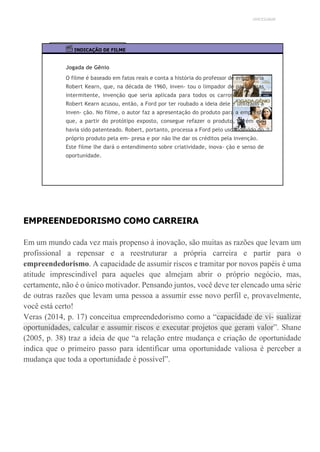 UNICESUMAR
INDICAÇÃO DE FILME
Jogada de Gênio
O filme é baseado em fatos reais e conta a história do professor de engenharia
Robert Kearn, que, na década de 1960, inven- tou o limpador de para-brisas
intermitente, invenção que seria aplicada para todos os carros do mundo.
Robert Kearn acusou, então, a Ford por ter roubado a ideia dele e utilizado a
inven- ção. No filme, o autor faz a apresentação do produto para a empresa,
que, a partir do protótipo exposto, consegue refazer o produto, porém ele
havia sido patenteado. Robert, portanto, processa a Ford pelo uso indevido do
próprio produto pela em- presa e por não lhe dar os créditos pela invenção.
Este filme lhe dará o entendimento sobre criatividade, inova- ção e senso de
oportunidade.
EMPREENDEDORISMO COMO CARREIRA
Em um mundo cada vez mais propenso à inovação, são muitas as razões que levam um
profissional a repensar e a reestruturar a própria carreira e partir para o
empreendedorismo. A capacidade de assumir riscos e tramitar por novos papéis é uma
atitude imprescindível para aqueles que almejam abrir o próprio negócio, mas,
certamente, não é o único motivador. Pensando juntos, você deve ter elencado uma série
de outras razões que levam uma pessoa a assumir esse novo perfil e, provavelmente,
você está certo!
Veras (2014, p. 17) conceitua empreendedorismo como a “capacidade de vi- sualizar
oportunidades, calcular e assumir riscos e executar projetos que geram valor”. Shane
(2005, p. 38) traz a ideia de que “a relação entre mudança e criação de oportunidade
indica que o primeiro passo para identificar uma oportunidade valiosa é perceber a
mudança que toda a oportunidade é possível”.
 
