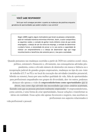 TEMA DE APRENDIZAGEM 5
1
4
Degen (2009) sugeriu alguns motivadores que levam as pessoas a empreender,
após ter realizado inúmeras entrevistas informais. Assim, o autor compartilhou
as seguintes razões: a vontade de ganhar muito dinheiro (mais do que sendo
empregado), o desejo de sair da rotina do emprego, a vontade de determinar
o próprio futuro, a necessidade de provar a si e aos outros a capacidade de
realizar um empreendimento e o desejo de desenvolver algo que traga
reconhecimento e benefícios não somente para si, mas para a sociedade.
Quando pensamos nas mudanças ocorridas a partir de 2020 nos cenários econô- mico,
político, estrutural e financeiro e, obviamente, nas consequências advindas pós-
pandemia, como o elevado número de demissões em massa a falência ou a
recuperação judicial de grandes grupos empresariais, mudanças no tipo de con- trato
de trabalho (CLT ou PJ) e no local de execução das atividades (modelos presencial,
híbrido ou remoto), busca por uma melhor qualidade de vida, falta de oportunidades
para profissionais enquadrados nos grupos de diversidade, den- tre outros, podemos
destacar não apenas a visão do empreendedorismo como oportunidades que se
abrem, mas como algo advindo das necessidades que esses cenários acarretam,
fazendo com que as pessoas precisem realmente empreender. O empreendedorismo,
como carreira, é uma forma de criar oportunidades, buscar soluções e transformar as
ideias em realidade. Essas ações não apenas favorecem o negócio, mas auxiliam os
profissionais nos aspectos relacionados à
vida profissional e pessoal.
VOCÊ SABE RESPONDER?
Será que você consegue perceber o quanto as mudanças são positivas enquanto
geradoras de oportunidades que podem ampliar a sua carreira?
 
