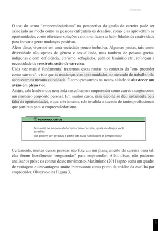 UNICESUMAR
1
4
O uso do termo “empreendedorismo” na perspectiva da gestão da carreira pode ser
associado ao modo como as pessoas enfrentam os desafios, como elas aproveitam as
oportunidades, como oferecem soluções e como utilizam as habi- lidades de criatividade
para inovar e gerar mudanças positivas.
Além disso, vivemos em uma sociedade pouco inclusiva. Algumas pautas, tais como
diversidade não apenas de gênero e sexualidade, mas também de pessoas pretas,
indígenas e com deficiência, etarismo, refugiados, público feminino etc., reforçam a
necessidade de reestruturação de carreira.
Cada vez mais é fundamental trazermos essas pautas no contexto do “em- preender
como carreira”, visto que as mudanças e as oportunidades no mercado de trabalho não
acontecem na mesma velocidade. É como pensarmos na neces- sidade de abastecer um
avião em pleno voo.
Assim, vale lembrar que nem toda a escolha para empreender como carreira surgiu como
um primeiro propósito pessoal. Em muitos casos, essa escolha se deu justamente pela
falta de oportunidades, o que, obviamente, não invalida o sucesso de tantos profissionais
que partiram para o empreendedorismo.
PENSANDO JUNTOS
Pensando no empreendedorismo como carreira, quais mudanças você
acredita
que podem ser geradas a partir das suas habilidades e perspectivas?
Certamente, muitas dessas pessoas não fizeram um planejamento de carreira para tal:
elas foram literalmente “empurradas” para empreender. Além disso, não puderam
analisar os prós e os contras desse movimento. Maximiano (2011) apre- senta um quadro
de vantagens e desvantagens muito interessante como ponto de análise da escolha por
empreender. Observe-o na Figura 3.
 