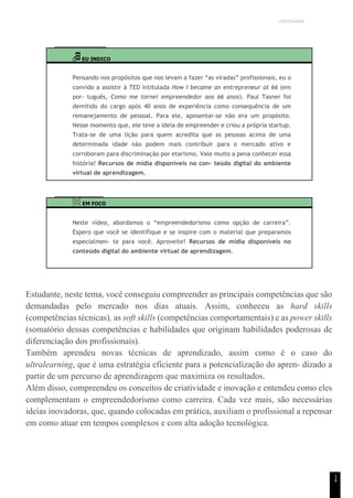 UNICESUMAR
1
4
EU INDICO
Pensando nos propósitos que nos levam a fazer “as viradas” profissionais, eu o
convido a assistir à TED intitulada How I became an entrepreneur at 66 (em
por- tuguês, Como me tornei empreendedor aos 66 anos). Paul Tasner foi
demitido do cargo após 40 anos de experiência como consequência de um
remanejamento de pessoal. Para ele, aposentar-se não era um propósito.
Nesse momento que, ele teve a ideia de empreender e criou a própria startup.
Trata-se de uma lição para quem acredita que as pessoas acima de uma
determinada idade não podem mais contribuir para o mercado ativo e
corroboram para discriminação por etarismo. Vale muito a pena conhecer essa
história! Recursos de mídia disponíveis no con- teúdo digital do ambiente
virtual de aprendizagem.
EM FOCO
Neste vídeo, abordamos o “empreendedorismo como opção de carreira”.
Espero que você se identifique e se inspire com o material que preparamos
especialmen- te para você. Aproveite! Recursos de mídia disponíveis no
conteúdo digital do ambiente virtual de aprendizagem.
Estudante, neste tema, você conseguiu compreender as principais competências que são
demandadas pelo mercado nos dias atuais. Assim, conheceu as hard skills
(competências técnicas), as soft skills (competências comportamentais) e as power skills
(somatório dessas competências e habilidades que originam habilidades poderosas de
diferenciação dos profissionais).
Também aprendeu novas técnicas de aprendizado, assim como é o caso do
ultralearning, que é uma estratégia eficiente para a potencialização do apren- dizado a
partir de um percurso de aprendizagem que maximiza os resultados.
Além disso, compreendeu os conceitos de criatividade e inovação e entendeu como eles
complementam o empreendedorismo como carreira. Cada vez mais, são necessárias
ideias inovadoras, que, quando colocadas em prática, auxiliam o profissional a repensar
em como atuar em tempos complexos e com alta adoção tecnológica.
 